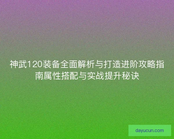 神武120装备全面解析与打造进阶攻略指南属性搭配与实战提升秘诀