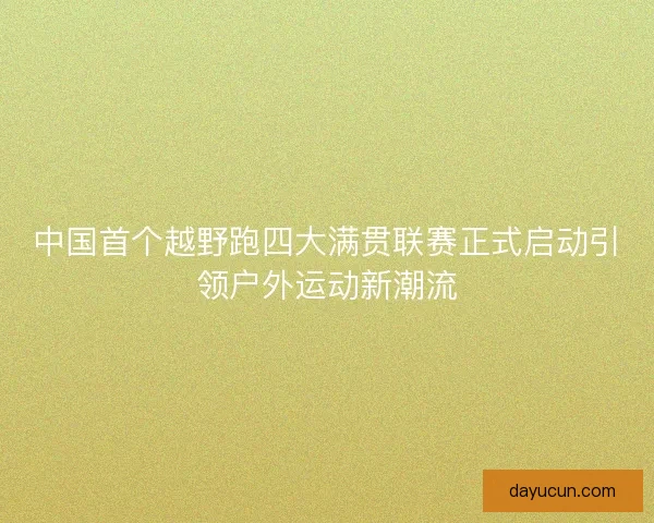 中国首个越野跑四大满贯联赛正式启动引领户外运动新潮流