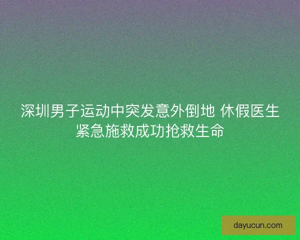 深圳男子运动中突发意外倒地 休假医生紧急施救成功抢救生命