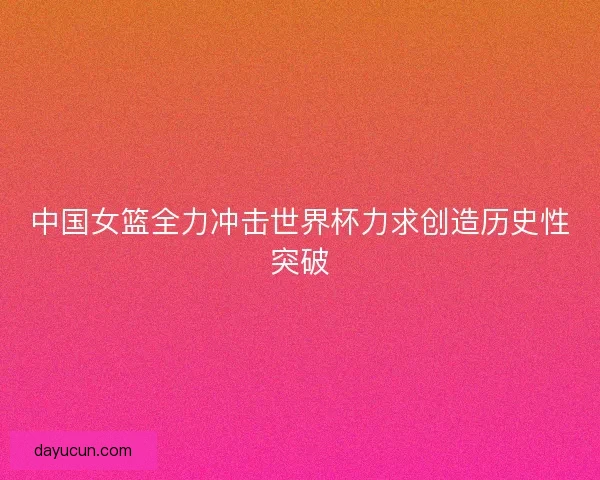 中国女篮全力冲击世界杯力求创造历史性突破
