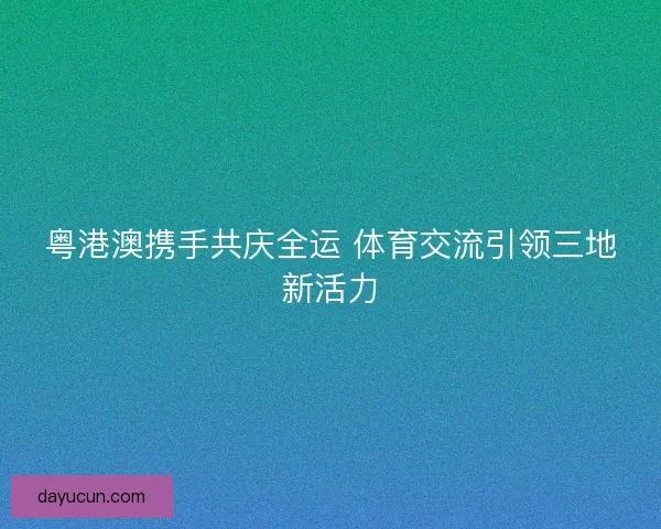 粤港澳携手共庆全运 体育交流引领三地新活力